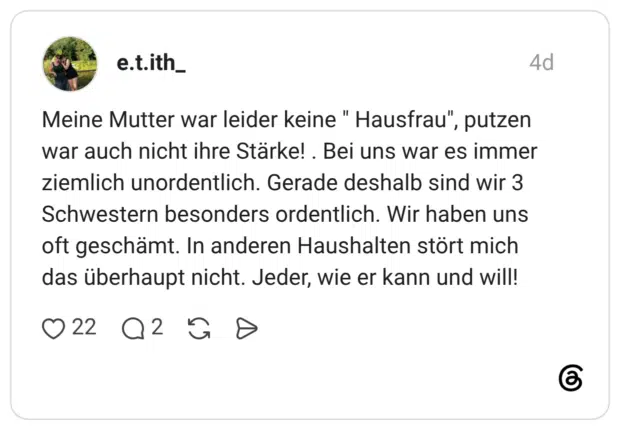 Meine Mutter war leider keine " Hausfrau", putzen war auch nicht ihre Stärke!. Bei uns war es immer ziemlich unordentlich. Gerade deshalb sind wir 3 Schwestern besonders ordentlich. Wir haben uns oft geschämt. In anderen Haushalten stört mich das überhaupt nicht. Jeder, wie er kann und will!