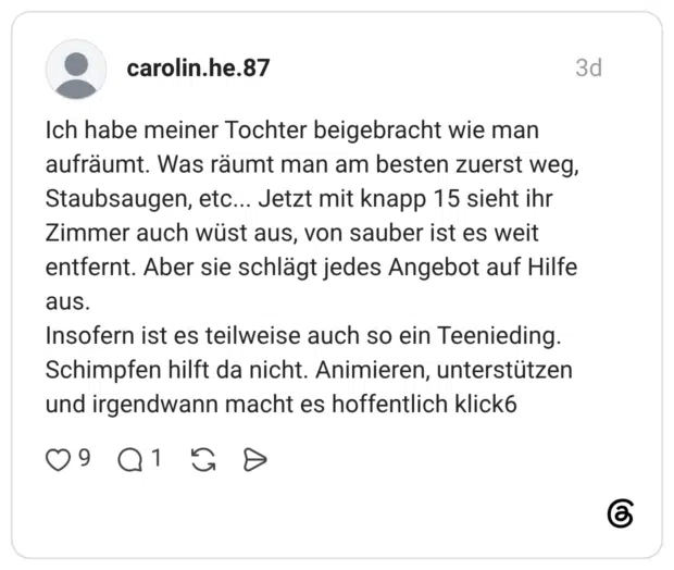 Ich habe meiner Tochter beigebracht wie man aufräumt. Was räumt man am besten zuerst weg, Staubsaugen, etc... Jetzt mit knapp 15 sieht ihr Zimmer auch wüst aus, von sauber ist es weit entfernt. Aber sie schlägt jedes Angebot auf Hilfe aus. Insofern ist es teilweise auch so ein Teenieding. Schimpfen hilft da nicht. Animieren, unterstützen und irgendwann macht es hoffentlich klick6