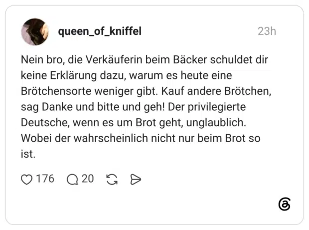 Nein bro, die Verkäuferin beim Bäcker schuldet dir keine Erklärung dazu, warum es heute eine Brötchensorte weniger gibt. Kauf andere Brötchen, sag Danke und bitte und geh! Der privilegierte Deutsche, wenn es um Brot geht, unglaublich. Wobei der wahrscheinlich nicht nur beim Brot so ist.