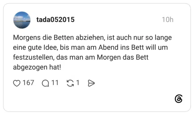 Morgens die Betten abziehen, ist auch nur so lange eine gute Idee, bis man am Abend ins Bett will um festzustellen, das man am Morgen das Bett abgezogen hat!