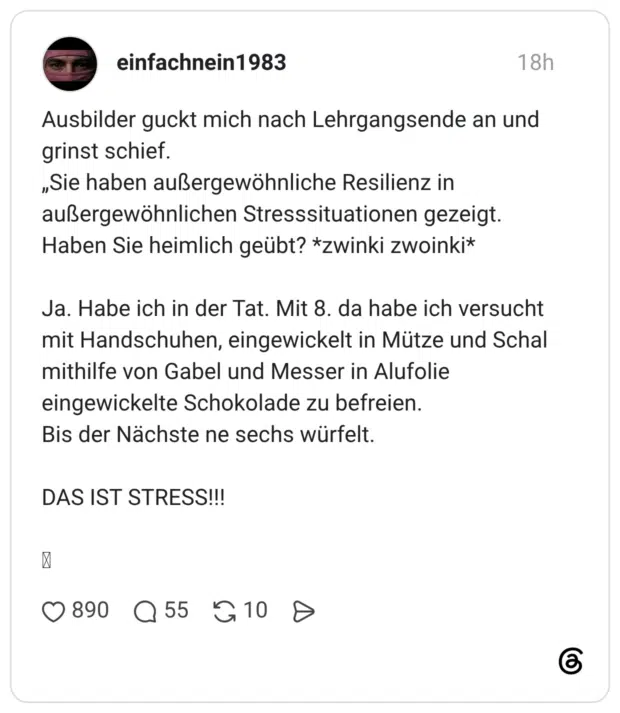 Ausbilder guckt mich nach Lehrgangsende an und grinst schief. „Sie haben außergewöhnliche Resilienz in außergewöhnlichen Stresssituationen gezeigt. Haben Sie heimlich geübt? *zwinki zwoinki* Ja. Habe ich in der Tat. Mit 8. da habe ich versucht mit Handschuhen, eingewickelt in Mütze und Schal mithilfe von Gabel und Messer in Alufolie eingewickelte Schokolade zu befreien. Bis der Nächste ne sechs würfelt. DAS IST STRESS!!!