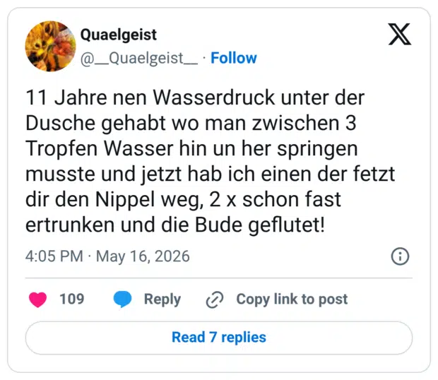 11 Jahre nen Wasserdruck unter der Dusche gehabt wo man zwischen 3 Tropfen Wasser hin un her springen musste und jetzt hab ich einen der fetzt dir den Nippel weg, 2 x schon fast ertrunken und die Bude geflutet!