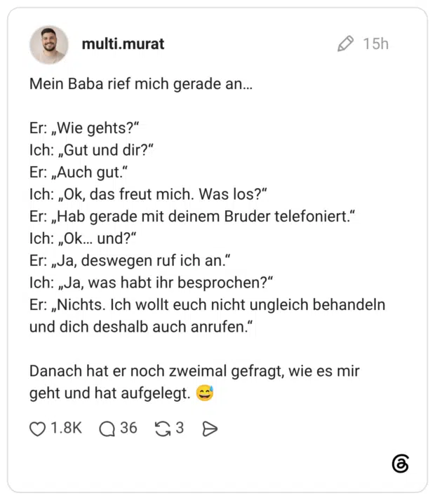 Mein Baba rief mich gerade an… Er: „Wie gehts?“ Ich: „Gut und dir?“ Er: „Auch gut.“ Ich: „Ok, das freut mich. Was los?“ Er: „Hab gerade mit deinem Bruder telefoniert.“ Ich: „Ok… und?“ Er: „Ja, deswegen ruf ich an.“ Ich: „Ja, was habt ihr besprochen?“ Er: „Nichts. Ich wollt euch nicht ungleich behandeln und dich deshalb auch anrufen.“ Danach hat er noch zweimal gefragt, wie es mir geht und hat aufgelegt. 😅