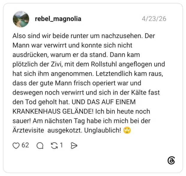 Also sind wir beide runter um nachzusehen. Der Mann war verwirrt und konnte sich nicht ausdrücken, warum er da stand. Dann kam plötzlich der Zivi, mit dem Rollstuhl angeflogen und hat sich ihm angenommen. Letztendlich kam raus, dass der gute Mann frisch operiert war und deswegen noch verwirrt und sich in der Kälte fast den Tod geholt hat. UND DAS AUF EINEM KRANKENHAUS GELÄNDE! Ich bin heute noch sauer! Am nächsten Tag habe ich mich bei der Ärztevisite ausgekotzt. Unglaublich