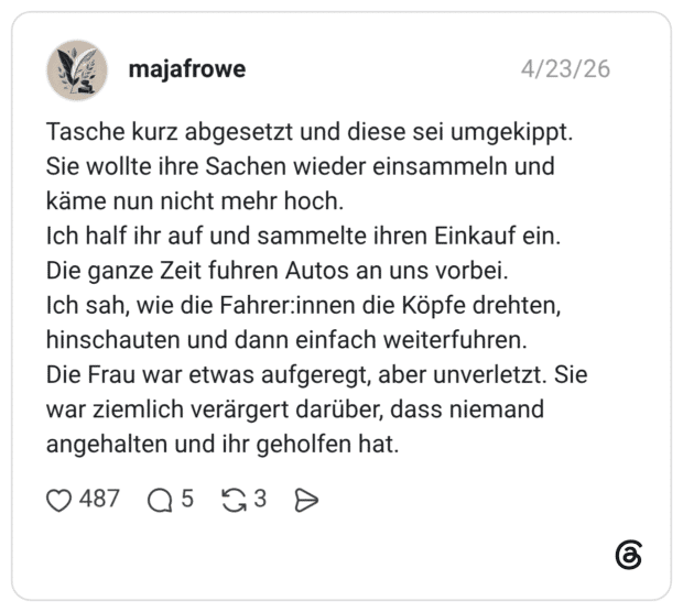 Tasche kurz abgesetzt und diese sei umgekippt. Sie wollte ihre Sachen wieder einsammeln und käme nun nicht mehr hoch. Ich half ihr auf und sammelte ihren Einkauf ein. Die ganze Zeit fuhren Autos an uns vorbei. Ich sah, wie die Fahrer:innen die Köpfe drehten, hinschauten und dann einfach weiterfuhren. Die Frau war etwas aufgeregt, aber unverletzt. Sie war ziemlich verärgert darüber, dass niemand angehalten und ihr geholfen hat