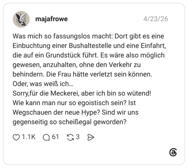 Was mich so fassungslos macht: Dort gibt es eine Einbuchtung einer Bushaltestelle und eine Einfahrt, die auf ein Grundstück führt. Es wäre also möglich gewesen, anzuhalten, ohne den Verkehr zu behindern. Die Frau hätte verletzt sein können. Oder, was weiß ich... Sorry, für die Meckerei, aber ich bin so wütend! Wie kann man nur so egoistisch sein? Ist Wegschauen der neue Hype? Sind wir uns gegenseitig so scheißegal geworden?