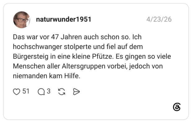 Das war vor 47 Jahren auch schon so. Ich hochschwanger stolperte und fiel auf dem Bürgersteig in eine kleine Pfütze. Es gingen so viele Menschen aller Altersgruppen vorbei, jedoch von niemanden kam Hilfe.