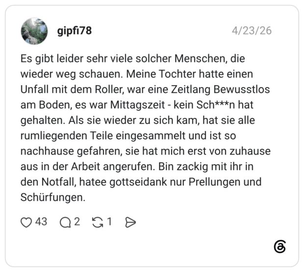 Es gibt leider sehr viele solcher Menschen, die wieder weg schauen. Meine Tochter hatte einen Unfall mit dem Roller, war eine Zeitlang Bewusstlos am Boden, es war Mittagszeit - kein Sch***n hat gehalten. Als sie wieder zu sich kam, hat sie alle rumliegenden Teile eingesammelt und ist so nachhause gefahren, sie hat mich erst von zuhause aus in der Arbeit angerufen. Bin zackig mit ihr in den Notfall, hatee gottseidank nur Prellungen und Schürfungen