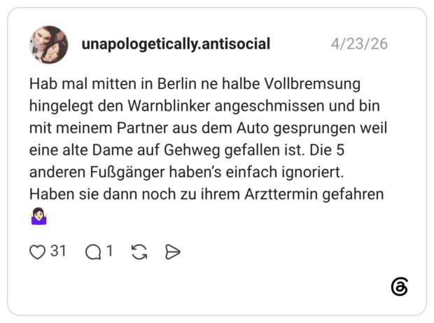 Hab mal mitten in Berlin ne halbe Vollbremsung hingelegt den Warnblinker angeschmissen und bin mit meinem Partner aus dem Auto gesprungen weil eine alte Dame auf Gehweg gefallen ist. Die 5 anderen Fußgänger haben's einfach ignoriert. Haben sie dann noch zu ihrem Arzttermin gefahren