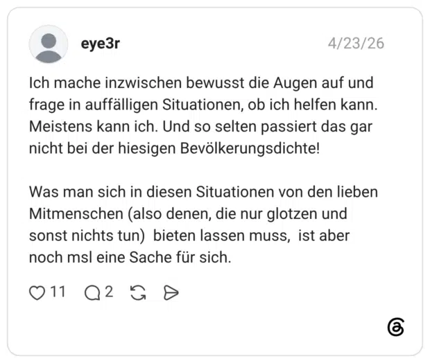 Ich mache inzwischen bewusst die Augen auf und frage in auffälligen Situationen, ob ich helfen kann. Meistens kann ich. Und so selten passiert das gar nicht bei der hiesigen Bevölkerungsdichte! Was man sich in diesen Situationen von den lieben Mitmenschen (also denen, die nur glotzen und sonst nichts tun) bieten lassen muss, ist aber noch msl eine Sache für sich.