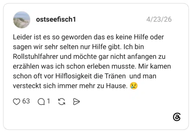 Leider ist es so geworden das es keine Hilfe oder sagen wir sehr selten nur Hilfe gibt. Ich bin Rollstuhlfahrer und möchte gar nicht anfangen zu erzählen was ich schon erleben musste. Mir kamen schon oft vor Hilflosigkeit die Tränen und man versteckt sich immer mehr zu Hause.
