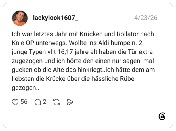 Ich war letztes Jahr mit Krücken und Rollator nach Knie OP unterwegs. Wollte ins Aldi humpeln. 2 junge Typen vllt 16,17 jahre alt haben die Tür extra zugezogen und ich hörte den einen nur sagen: mal gucken ob die Alte das hinkriegt..ich hätte dem am liebsten die Krücke über die hässliche Rübe gezogen.