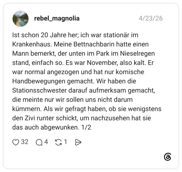Ist schon 20 Jahre her; ich war stationär im Krankenhaus. Meine Bettnachbarin hatte einen Mann bemerkt, der unten im Park im Nieselregen stand, einfach so. Es war November, also kalt. Er war normal angezogen und hat nur komische Handbewegungen gemacht. Wir haben die Stationsschwester darauf aufmerksam gemacht, die meinte nur wir sollen uns nicht darum kümmern. Als wir gefragt haben, ob sie wenigstens den Zivi runter schickt, um nachzusehen hat sie das auch abgewunken.