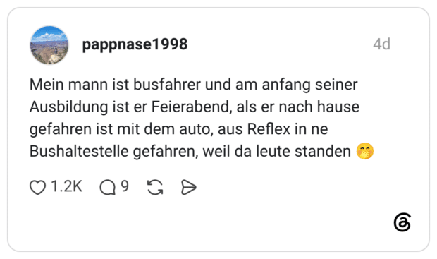 Mein mann ist busfahrer und am anfang seiner Ausbildung ist er Feierabend, als er nach hause gefahren ist mit dem auto, aus Reflex in ne Bushaltestelle gefahren, weil da leute standen