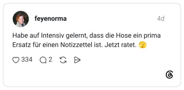 Habe auf Intensiv gelernt, dass die Hose ein prima Ersatz für einen Notizzettel ist. Jetzt ratet.