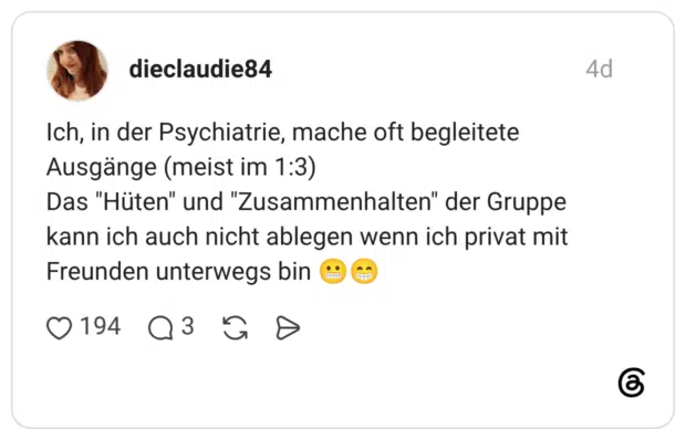 Ich, in der Psychiatrie, mache oft begleitete Ausgänge (meist im 1:3) Das "Hüten" und "Zusammenhalten" der Gruppe kann ich auch nicht ablegen wenn ich privat mit Freunden unterwegs bin ..