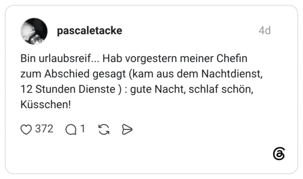 Bin urlaubsreif... Hab vorgestern meiner Chefin zum Abschied gesagt (kam aus dem Nachtdienst, 12 Stunden Dienste ): gute Nacht, schlaf schön, Küsschen!