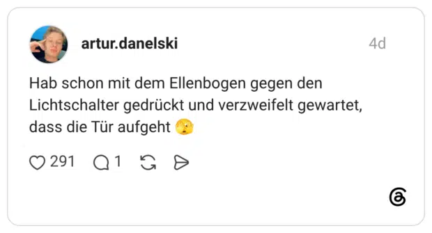 Hab schon mit dem Ellenbogen gegen den Lichtschalter gedrückt und verzweifelt gewartet, dass die Tür aufgeht