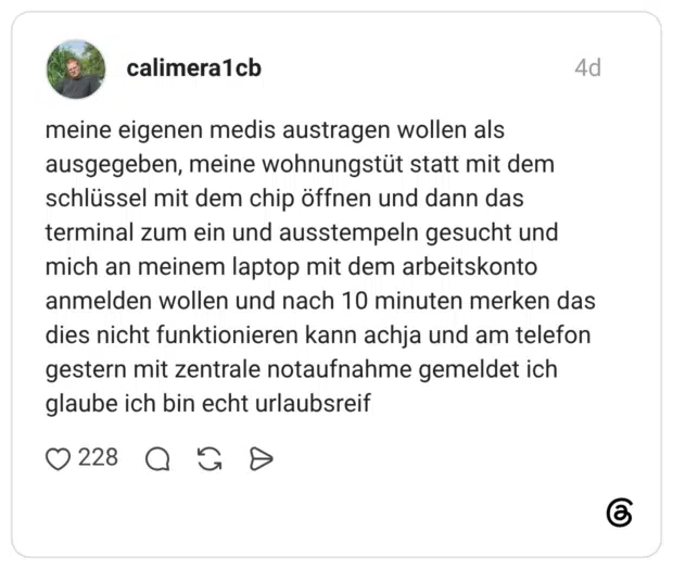 meine eigenen medis austragen wollen als ausgegeben, meine wohnungstüt statt mit dem schlüssel mit dem chip öffnen und dann das terminal zum ein und ausstempeln gesucht und mich an meinem laptop mit dem arbeitskonto anmelden wollen und nach 10 minuten merken das dies nicht funktionieren kann achja und am telefon gestern mit zentrale notaufnahme gemeldet ich glaube ich bin echt urlaubsreif