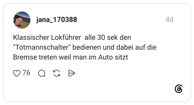 Klassischer Lokführer alle 30 sek den "Totmannschalter" bedienen und dabei auf die Bremse treten weil man im Auto sitzt