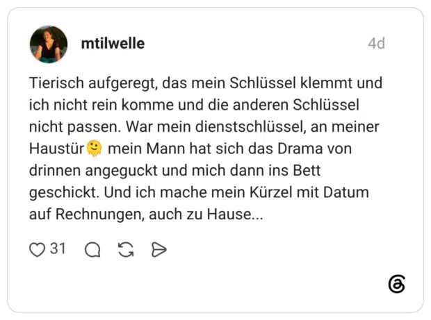 Tierisch aufgeregt, das mein Schlüssel klemmt und ich nicht rein komme und die anderen Schlüssel nicht passen. War mein dienstschlüssel, an meiner Haustür mein Mann hat sich das Drama von drinnen angeguckt und mich dann ins Bett geschickt. Und ich mache mein Kürzel mit Datum auf Rechnungen, auch zu Hause...