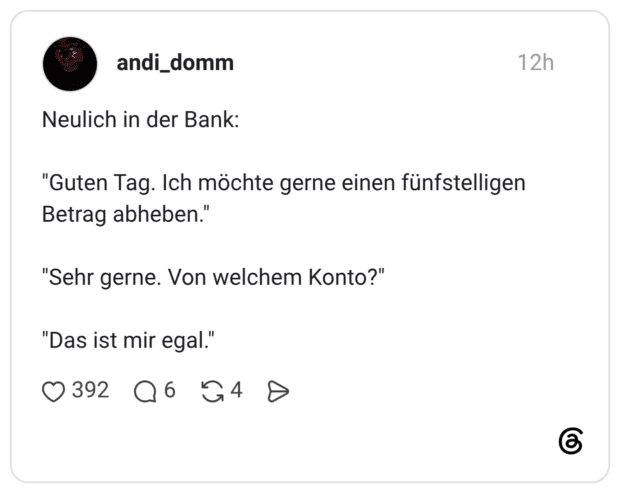 Neulich in der Bank: "Guten Tag. Ich möchte gerne einen fünfstelligen Betrag abheben." "Sehr gerne. Von welchem Konto?" "Das ist mir egal."