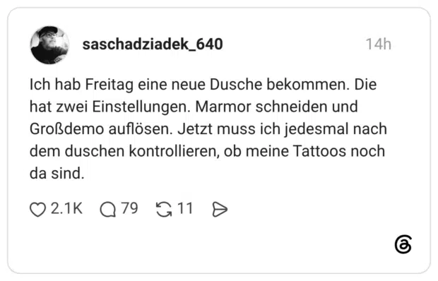 Ich hab Freitag eine neue Dusche bekommen. Die hat zwei Einstellungen. Marmor schneiden und Großdemo auflösen. Jetzt muss ich jedesmal nach dem duschen kontrollieren, ob meine Tattoos noch da sind.