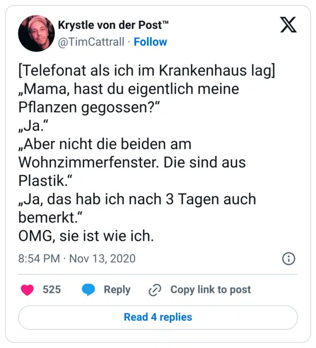 [Telefonat als ich im Krankenhaus lag] „Mama, hast du eigentlich meine Pflanzen gegossen?“ „Ja.“ „Aber nicht die beiden am Wohnzimmerfenster. Die sind aus Plastik.“ „Ja, das hab ich nach 3 Tagen auch bemerkt.“ OMG, sie ist wie ich.