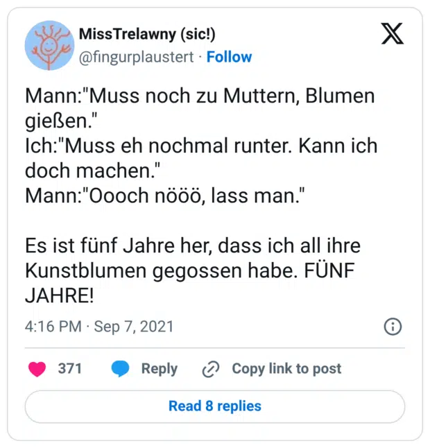 Mann:"Muss noch zu Muttern, Blumen gießen." Ich:"Muss eh nochmal runter. Kann ich doch machen." Mann:"Oooch nööö, lass man." Es ist fünf Jahre her, dass ich all ihre Kunstblumen gegossen habe. FÜNF JAHRE!