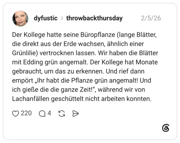 Der Kollege hatte seine Büropflanze (lange Blätter, die direkt aus der Erde wachsen, ähnlich einer Grünlilie) vertrocknen lassen. Wir haben die Blätter mit Edding grün angemalt. Der Kollege hat Monate gebraucht, um das zu erkennen. Und rief dann empört „Ihr habt die Pflanze grün angemalt! Und ich gieße die die ganze Zeit!“, während wir von Lachanfällen geschüttelt nicht arbeiten konnten.