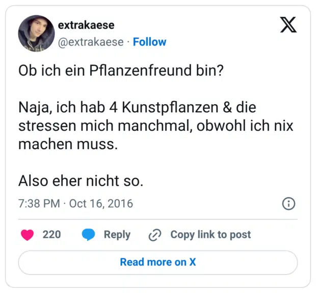 Ob ich ein Pflanzenfreund bin? Naja, ich hab 4 Kunstpflanzen & die stressen mich manchmal, obwohl ich nix machen muss. Also eher nicht so.