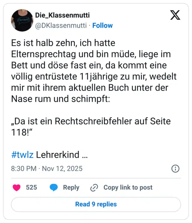 Es ist halb zehn, ich hatte Elternsprechtag und bin müde, liege im Bett und döse fast ein, da kommt eine völlig entrüstete 11jährige zu mir, wedelt mir mit ihrem aktuellen Buch unter der Nase rum und schimpft: „Da ist ein Rechtschreibfehler auf Seite 118!“ #twlz Lehrerkind …