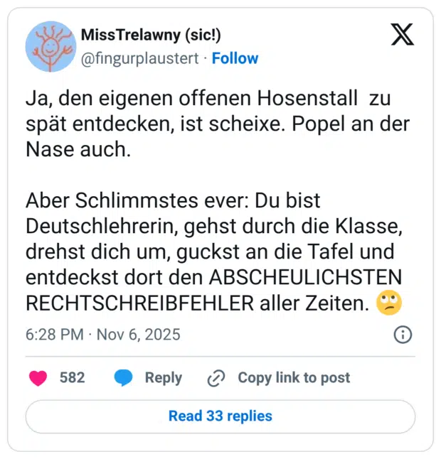 Ja, den eigenen offenen Hosenstall zu spät entdecken, ist scheixe. Popel an der Nase auch. Aber Schlimmstes ever: Du bist Deutschlehrerin, gehst durch die Klasse, drehst dich um, guckst an die Tafel und entdeckst dort den ABSCHEULICHSTEN RECHTSCHREIBFEHLER aller Zeiten. 🙄
