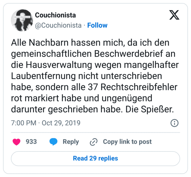Alle Nachbarn hassen mich, da ich den gemeinschaftlichen Beschwerdebrief an die Hausverwaltung wegen mangelhafter Laubentfernung nicht unterschrieben habe, sondern alle 37 Rechtschreibfehler rot markiert habe und ungenügend darunter geschrieben habe. Die Spießer.