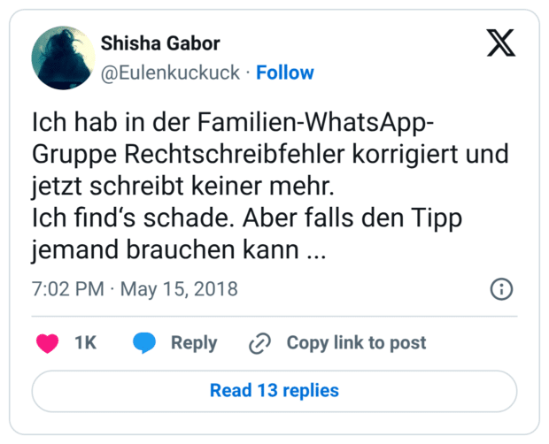 Ich hab in der Familien-WhatsApp-Gruppe Rechtschreibfehler korrigiert und jetzt schreibt keiner mehr. Ich find‘s schade. Aber falls den Tipp jemand brauchen kann ...