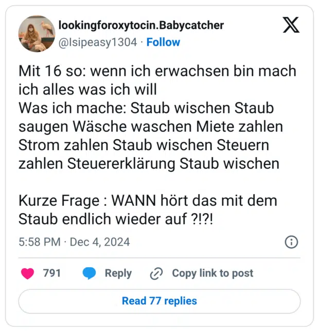 Mit 16 so: wenn ich erwachsen bin mach ich alles was ich will Was ich mache: Staub wischen Staub saugen Wäsche waschen Miete zahlen Strom zahlen Staub wischen Steuern zahlen Steuererklärung Staub wischen Kurze Frage : WANN hört das mit dem Staub endlich wieder auf ?!?!
