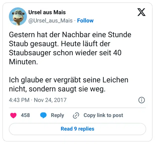 Gestern hat der Nachbar eine Stunde Staub gesaugt. Heute läuft der Staubsauger schon wieder seit 40 Minuten. Ich glaube er vergräbt seine Leichen nicht, sondern saugt sie weg.