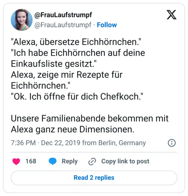 "Alexa, übersetze Eichhörnchen." "Ich habe Eichhörnchen auf deine Einkaufsliste gesitzt." Alexa, zeige mir Rezepte für Eichhörnchen." "Ok. Ich öffne für dich Chefkoch." Unsere Familienabende bekommen mit Alexa ganz neue Dimensionen.