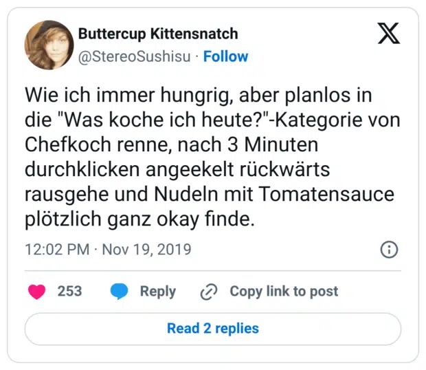 Wie ich immer hungrig, aber planlos in die "Was koche ich heute?"-Kategorie von Chefkoch renne, nach 3 Minuten durchklicken angeekelt rückwärts rausgehe und Nudeln mit Tomatensauce plötzlich ganz okay finde.