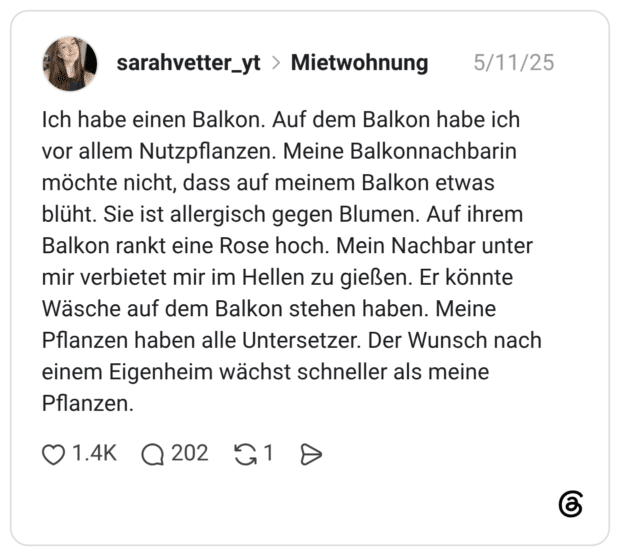Ich habe einen Balkon. Auf dem Balkon habe ich vor allem Nutzpflanzen. Meine Balkonnachbarin möchte nicht, dass auf meinem Balkon etwas blüht. Sie ist allergisch gegen Blumen. Auf ihrem Balkon rankt eine Rose hoch. Mein Nachbar unter mir verbietet mir im Hellen zu gießen. Er könnte Wäsche auf dem Balkon stehen haben. Meine Pflanzen haben alle Untersetzer. Der Wunsch nach einem Eigenheim wächst schneller als meine Pflanzen.
