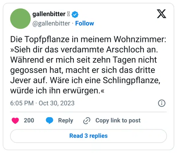 Die Topfpflanze in meinem Wohnzimmer: »Sieh dir das verdammte Arschloch an. Während er mich seit zehn Tagen nicht gegossen hat, macht er sich das dritte Jever auf. Wäre ich eine Schlingpflanze, würde ich ihn erwürgen.«