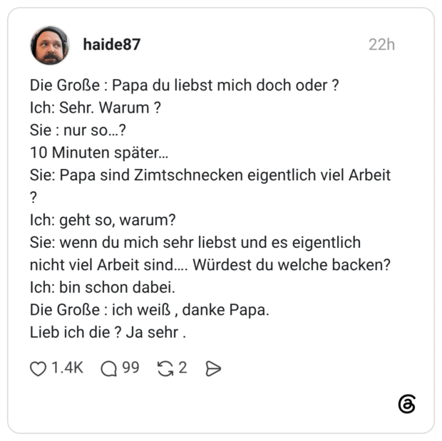 Die Große : Papa du liebst mich doch oder ? Ich: Sehr. Warum ? Sie : nur so…? 10 Minuten später… Sie: Papa sind Zimtschnecken eigentlich viel Arbeit ? Ich: geht so, warum? Sie: wenn du mich sehr liebst und es eigentlich nicht viel Arbeit sind…. Würdest du welche backen? Ich: bin schon dabei. Die Große : ich weiß , danke Papa. Lieb ich die ? Ja sehr .