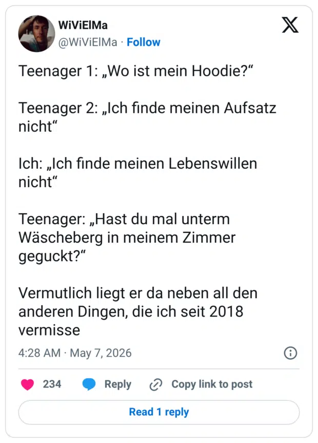 Teenager 1: „Wo ist mein Hoodie?“ Teenager 2: „Ich finde meinen Aufsatz nicht“ Ich: „Ich finde meinen Lebenswillen nicht“ Teenager: „Hast du mal unterm Wäscheberg in meinem Zimmer geguckt?“ Vermutlich liegt er da neben all den anderen Dingen, die ich seit 2018 vermisse