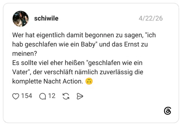 Wer hat eigentlich damit begonnen zu sagen, "ich hab geschlafen wie ein Baby" und das Ernst zu meinen? Es sollte viel eher heißen "geschlafen wie ein Vater", der verschläft nämlich zuverlässig die komplette Nacht Action. 🙃