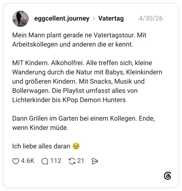 Mein Mann plant gerade ne Vatertagstour. Mit Arbeitskollegen und anderen die er kennt. MIT Kindern. Alkoholfrei. Alle treffen sich, kleine Wanderung durch die Natur mit Babys, Kleinkindern und größeren Kindern. Mit Snacks, Musik und Bollerwagen. Die Playlist umfasst alles von Lichterkinder bis KPop Demon Hunters Dann Grillen im Garten bei einem Kollegen. Ende, wenn Kinder müde. Ich liebe alles daran 🥹