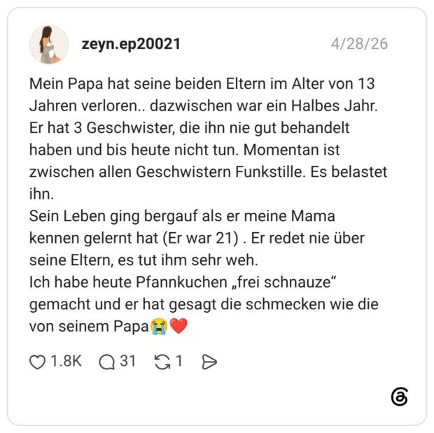 Mein Papa hat seine beiden Eltern im Alter von 13 Jahren verloren.. dazwischen war ein Halbes Jahr. Er hat 3 Geschwister, die ihn nie gut behandelt haben und bis heute nicht tun. Momentan ist zwischen allen Geschwistern Funkstille. Es belastet ihn. Sein Leben ging bergauf als er meine Mama kennen gelernt hat (Er war 21) . Er redet nie über seine Eltern, es tut ihm sehr weh. Ich habe heute Pfannkuchen „frei schnauze“ gemacht und er hat gesagt die schmecken wie die von seinem Papa😭❤️