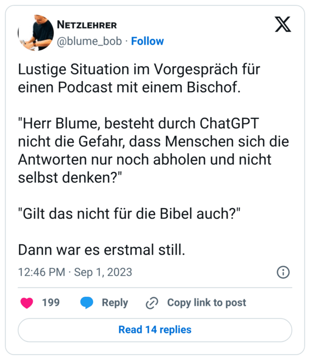 Lustige Situation im Vorgespräch für einen Podcast mit einem Bischof. "Herr Blume, besteht durch ChatGPT nicht die Gefahr, dass Menschen sich die Antworten nur noch abholen und nicht selbst denken?" "Gilt das nicht für die Bibel auch?" Dann war es erstmal still.