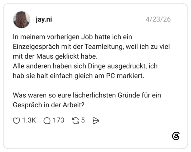 In meinem vorherigen Job hatte ich ein Einzelgespräch mit der Teamleitung, weil ich zu viel mit der Maus geklickt habe. Alle anderen haben sich Dinge ausgedruckt, ich hab sie halt einfach gleich am PC markiert. Was waren so eure lächerlichsten Gründe für ein Gespräch in der Arbeit?