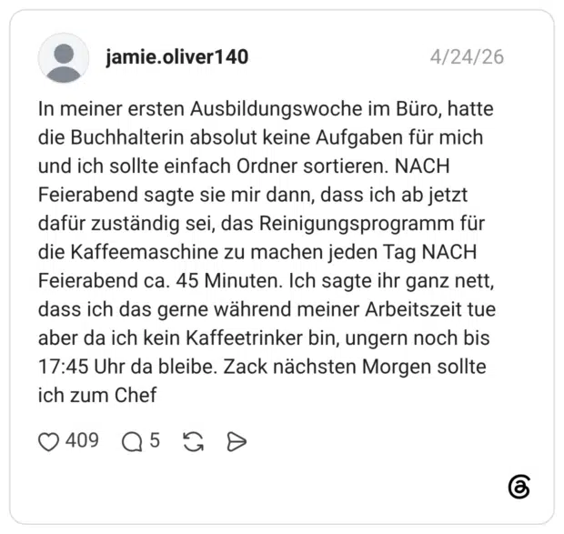 In meiner ersten Ausbildungswoche im Büro, hatte die Buchhalterin absolut keine Aufgaben für mich und ich sollte einfach Ordner sortieren. NACH Feierabend sagte sie mir dann, dass ich ab jetzt dafür zuständig sei, das Reinigungsprogramm für die Kaffeemaschine zu machen jeden Tag NACH Feierabend ca. 45 Minuten. Ich sagte ihr ganz nett, dass ich das gerne während meiner Arbeitszeit tue aber da ich kein Kaffeetrinker bin, ungern noch bis 17:45 Uhr da bleibe. Zack nächsten Morgen sollte ich zum Chef