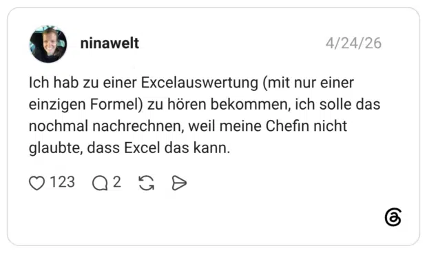 Ich hab zu einer Excelauswertung (mit nur einer einzigen Formel) zu hören bekommen, ich solle das nochmal nachrechnen, weil meine Chefin nicht glaubte, dass Excel das kann.